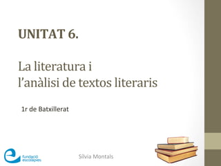 UNITAT	
  6.	
  	
  
	
  
La	
  literatura	
  i	
  	
  
l’anàlisi	
  de	
  textos	
  literaris	
  
Sílvia	
  Montals	
  
1r	
  de	
  Batxillerat	
  
 