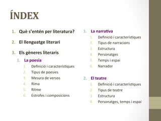 ÍNDEX	
  
1.  Què	
  s’entén	
  per	
  literatura?	
  
	
  
2.  El	
  llenguatge	
  literari	
  
	
  
3.  Els	
  gèneres	
  literaris	
  	
  
1.  La	
  poesia	
  	
  
1.  Deﬁnició	
  i	
  caracterís8ques	
  
2.  Tipus	
  de	
  poesies	
  
3.  Mesura	
  de	
  versos	
  
4.  Rima	
  
5.  Ritme	
  
6.  Estrofes	
  i	
  composicions	
  
1.  La	
  narra9va	
  
1.  Deﬁnició	
  i	
  caracterís8ques	
  
2.  Tipus	
  de	
  narracions	
  
3.  Estructura	
  
4.  Personatges	
  
5.  Temps	
  i	
  espai	
  	
  
6.  Narrador	
  	
  
	
  
2.  El	
  teatre	
  
1.  Deﬁnició	
  i	
  caracterís8ques	
  
2.  Tipus	
  de	
  teatre	
  
3.  Estructura	
  	
  
4.  Personatges,	
  temps	
  i	
  espai	
  
 
