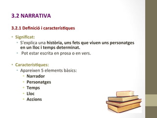 3.2	
  NARRATIVA	
  
	
  
	
  
3.2.1	
  Deﬁnició	
  i	
  caracterís9ques	
  
	
  
•  Signiﬁcat:	
  
•  S’explica	
  una	
  història,	
  uns	
  fets	
  que	
  viuen	
  uns	
  personatges	
  
en	
  un	
  lloc	
  i	
  temps	
  determinat.	
  
•  	
  Pot	
  estar	
  escrita	
  en	
  prosa	
  o	
  en	
  vers.	
  
•  Caracterís9ques:	
  
•  Apareixen	
  5	
  elements	
  bàsics:	
  
•  Narrador	
  
•  Personatges	
  
•  Temps	
  
•  Lloc	
  
•  Accions	
  
 