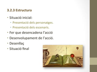 3.2.3	
  Estructura	
  
	
  
•  Situació	
  inicial:	
  	
  
•  Presentació	
  dels	
  personatges.	
  
•  Presentació	
  dels	
  escenaris.	
  
•  Fer	
  que	
  desencadena	
  l’acció	
  
•  Desenvolupament	
  de	
  l’acció.	
  
•  Desenllaç	
  
•  Situació	
  ﬁnal	
  
 