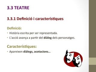 3.3	
  TEATRE	
  
	
  
3.3.1	
  Deﬁnició	
  i	
  caracterís9ques	
  
	
  
Deﬁnició:	
  
•  Història	
  escrita	
  per	
  ser	
  representada.	
  
•  L’acció	
  avança	
  a	
  par8r	
  del	
  diàleg	
  dels	
  personatges.	
  
	
  
Caracterís9ques:	
  
•  Apareixen	
  diàlegs,	
  acotacions...	
  
 