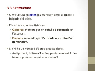 3.3.3	
  Estructura	
  
	
  
•  S’estructura	
  en	
  actes	
  (es	
  marquen	
  amb	
  la	
  pujada	
  i	
  
baixada	
  del	
  teló)	
  .	
  
	
  
•  Els	
  actes	
  es	
  poden	
  dividir	
  en:	
  
•  Quadres:	
  marcats	
  per	
  un	
  canvi	
  de	
  decoració	
  en	
  
l’escenari.	
  
•  Escenes:	
  marcades	
  per	
  l’entrada	
  o	
  sor9da	
  d’un	
  
personatge.	
  
	
  
•  No	
  hi	
  ha	
  un	
  nombre	
  d’actes	
  preestablerts.	
  	
  
•  An8gament,	
  hi	
  havia	
  3	
  actes,	
  posteriorment	
  5.	
  Les	
  
formes	
  populars	
  només	
  en	
  tenien	
  1.	
  
 