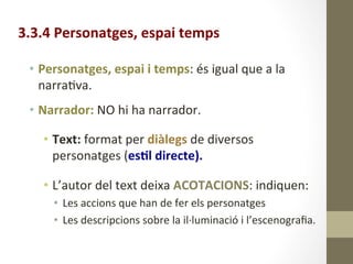 3.3.4	
  Personatges,	
  espai	
  temps	
  
	
  
•  Personatges,	
  espai	
  i	
  temps:	
  és	
  igual	
  que	
  a	
  la	
  
narra8va.	
  
•  Narrador:	
  NO	
  hi	
  ha	
  narrador.	
  
	
  
•  Text:	
  format	
  per	
  diàlegs	
  de	
  diversos	
  
personatges	
  (es9l	
  directe).	
  
	
  
•  L’autor	
  del	
  text	
  deixa	
  ACOTACIONS:	
  indiquen:	
  
•  Les	
  accions	
  que	
  han	
  de	
  fer	
  els	
  personatges	
  	
  
•  Les	
  descripcions	
  sobre	
  la	
  il·∙luminació	
  i	
  l’escenograﬁa.	
  
 