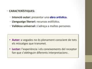 •  Autor:	
  a	
  vegades	
  no	
  és	
  plenament	
  conscient	
  de	
  tots	
  
els	
  missatges	
  que	
  transmet.	
  
	
  
•  Lector:	
  l’experiència	
  i	
  els	
  coneixements	
  del	
  receptor	
  
fan	
  que	
  s’ob8nguin	
  diferents	
  interpretacions	
  .	
  
•  CARACTERÍSTIQUES:	
  
	
  
•  Intenció	
  autor:	
  presentar	
  una	
  obra	
  arMs9ca.	
  
•  Llenguatge	
  literari:	
  recursos	
  es8lís8cs.	
  
•  Validesa	
  universal:	
  s’adreça	
  a	
  moltes	
  persones	
  
 