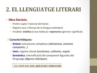 2.	
  EL	
  LLENGUATGE	
  LITERARI	
  
•  Obra	
  literària:	
  	
  
•  Pretén	
  captar	
  l’atenció	
  del	
  lector.	
  
•  Registre	
  que	
  s’allunya	
  de	
  la	
  llengua	
  estàndard.	
  
•  Finalitat:	
  estè9ca	
  (crear	
  bellesa)	
  i	
  expressiva	
  (generar	
  signiﬁcat).	
  
	
  
Ø Caracterís9ques:	
  
•  Sintaxi:	
  estructures	
  complexes	
  (alteracions,	
  oracions	
  
compostes…)	
  
•  Lèxic:	
  registre	
  elevat	
  (arcaismes,	
  cul2smes,	
  argot).	
  
•  Semàn9ca:	
  intensiﬁcació	
  del	
  component	
  ﬁgura8u	
  del	
  
llenguatge	
  (ﬁgures	
  retòriques)	
  
CAL	
  FIXAR-­‐NOS	
  AMB:	
  QUÈ	
  ES	
  DIU	
  I	
  COM	
  ES	
  DIU.	
  
 