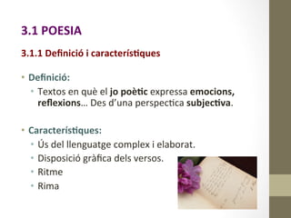 3.1	
  POESIA	
  
	
  
3.1.1	
  Deﬁnició	
  i	
  caracterís9ques	
  
•  Deﬁnició:	
  	
  
•  Textos	
  en	
  què	
  el	
  jo	
  poè9c	
  expressa	
  emocions,	
  
reﬂexions…	
  Des	
  d’una	
  perspec8va	
  subjec9va.	
  
	
  
•  Caracterís9ques:	
  
•  Ús	
  del	
  llenguatge	
  complex	
  i	
  elaborat.	
  
•  Disposició	
  gràﬁca	
  dels	
  versos.	
  
•  Ritme	
  
•  Rima	
  	
  
 