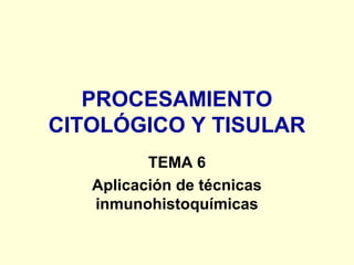 PROCESAMIENTO
CITOLÓGICO Y TISULAR
TEMA 6
Aplicación de técnicas
inmunohistoquímicas
 