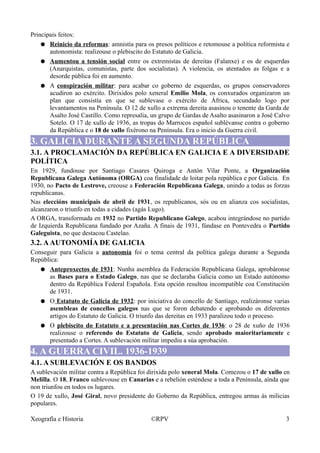 Principais feitos:
● Reinicio da reformas: amnistía para os presos políticos e retomouse a política reformista e
autonomista: realizouse o plebiscito do Estatuto de Galicia.
● Aumentou a tensión social entre os extremistas de dereitas (Falanxe) e os de esquerdas
(Anarquistas, comunistas, parte dos socialistas). A violencia, os atentados as folgas e a
desorde pública foi en aumento.
● A conspiración militar: para acabar co goberno de esquerdas, os grupos conservadores
acudiron ao exército. Dirixidos polo xeneral Emilio Mola, os conxurados organizaron un
plan que consistía en que se sublevase o exército de África, secundado logo por
levantamentos na Península. O 12 de xullo a extrema dereita asasinou o tenente da Garda de
Asalto José Castillo. Como represalia, un grupo de Gardas de Asalto asasinaron a José Calvo
Sotelo. O 17 de xullo de 1936, as tropas do Marrocos español sublévanse contra o goberno
da República e o 18 de xullo fixérono na Península. Era o inicio da Guerra civil.
3. GALICIA DURANTE A SEGUNDA REPÚBLICA
3.1. A PROCLAMACIÓN DA REPÚBLICA EN GALICIA E A DIVERSIDADE
POLÍTICA
En 1929, fundouse por Santiago Casares Quiroga e Antón Vilar Ponte, a Organización
Republicana Galega Autónoma (ORGA) coa finalidade de loitar pola república e por Galicia. En
1930, no Pacto de Lestrove, creouse a Federación Republicana Galega, unindo a todas as forzas
republicanas.
Nas eleccións municipais de abril de 1931, os republicanos, sós ou en alianza cos socialistas,
alcanzaron o triunfo en todas a cidades (agás Lugo).
A ORGA, transformada en 1932 no Partido Republicano Galego, acabou integrándose no partido
de Izquierda Republicana fundado por Azaña. A finais de 1931, fúndase en Pontevedra o Partido
Galeguista, no que destacou Castelao.
3.2. AAUTONOMÍA DE GALICIA
Conseguir para Galicia a autonomía foi o tema central da política galega durante a Segunda
República:
● Anteproxectos de 1931: Nunha asemblea da Federación Republicana Galega, aprobáronse
as Bases para o Estado Galego, nas que se declaraba Galicia como un Estado autónomo
dentro da República Federal Española. Esta opción resultou incompatible coa Constitución
de 1931.
● O Estatuto de Galicia de 1932: por iniciativa do concello de Santiago, realizáronse varias
asembleas de concellos galegos nas que se foron debatendo e aprobando os diferentes
artigos do Estatuto de Galicia. O triunfo das dereitas en 1933 paralizou todo o proceso.
● O plebiscito do Estatuto e a presentación nas Cortes de 1936: o 28 de xuño de 1936
realizouse o referendo do Estatuto de Galicia, sendo aprobado maioritariamente e
presentado a Cortes. A sublevación militar impediu a súa aprobación.
4. A GUERRA CIVIL. 1936-1939
4.1. A SUBLEVACIÓN E OS BANDOS
A sublevación militar contra a República foi dirixida polo xeneral Mola. Comezou o 17 de xullo en
Melilla. O 18, Franco sublevouse en Canarias e a rebelión esténdese a toda a Península, aínda que
non triunfou en todos os lugares.
O 19 de xullo, José Giral, novo presidente do Goberno da República, entregou armas ás milicias
populares.
Xeografía e Historia ©RPV 3
 