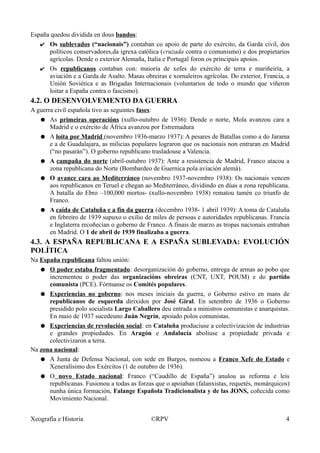 España quedou dividida en dous bandos:
✔ Os sublevados (“nacionais”) contaban co apoio de parte do exército, da Garda civil, dos
políticos conservadores,da igrexa católica (cruzada contra o comunismo) e dos propietarios
agrícolas. Dende o exterior Alemaña, Italia e Portugal foron os principais apoios.
✔ Os republicanos contaban con: maioría de xefes do exército de terra e mariñeiría, a
aviación e a Garda de Asalto. Masas obreiras e xornaleiros agrícolas. Do exterior, Francia, a
Unión Soviética e as Brigadas Internacionais (voluntarios de todo o mundo que viñeron
loitar a España contra o fascismo).
4.2. O DESENVOLVEMENTO DA GUERRA
A guerra civil española tivo as seguintes fases:
● As primeiras operacións (xullo-outubro de 1936): Dende o norte, Mola avanzou cara a
Madrid e o exército de África avanzou por Estremadura
● A loita por Madrid (novembro 1936-marzo 1937): A pesares de Batallas como a do Jarama
e a de Guadalajara, as milicias populares lograron que os nacionais non entraran en Madrid
(“no pasarán”). O goberno republicano trasladouse a Valencia.
● A campaña do norte (abril-outubro 1937): Ante a resistencia de Madrid, Franco atacou a
zona republicana do Norte (Bombardeo de Guernica pola aviación alemá).
● O avance cara ao Mediterráneo (novembro 1937-novembro 1938): Os nacionais vencen
aos republicanos en Teruel e chegan ao Mediterráneo, dividindo en dúas a zona republicana.
A batalla do Ebro –100,000 mortos- (xullo-novembro 1938) rematou tamén co triunfo de
Franco.
● A caída de Cataluña e a fin da guerra (decembro 1938- 1 abril 1939): A toma de Cataluña
en febreiro de 1939 supuxo o exilio de miles de persoas e autoridades republicanas. Francia
e Inglaterra recoñecían o goberno de Franco. A finais de marzo as tropas nacionais entraban
en Madrid. O 1 de abril de 1939 finalizaba a guerra.
4.3. A ESPAÑA REPUBLICANA E A ESPAÑA SUBLEVADA: EVOLUCIÓN
POLÍTICA
Na España republicana faltou unión:
● O poder estaba fragmentado: desorganización do goberno, entrega de armas ao pobo que
incrementou o poder das organizacións obreiras (CNT, UXT, POUM) e do partido
comunista (PCE). Fórmanse os Comités populares.
● Experiencias no goberno: nos meses iniciais da guerra, o Goberno estivo en mans de
republicanos de esquerda dirixidos por José Giral. En setembro de 1936 o Goberno
presidido polo socialista Largo Caballero deu entrada a ministros comunistas e anarquistas.
En maio de 1937 sucedeuno Juán Negrín, apoiado polos comunistas.
● Experiencias de revolución social: en Cataluña produciuse a colectivización de industrias
e grandes propiedades. En Aragón e Andalucía aboliuse a propiedade privada e
colectivizaron a terra.
Na zona nacional:
● A Junta de Defensa Nacional, con sede en Burgos, nomeou a Franco Xefe do Estado e
Xeneralísimo dos Exércitos (1 de outubro de 1936).
● O novo Estado nacional: Franco (“Caudillo de España”) anulou as reforma e leis
republicanas. Fusionou a todas as forzas que o apoiaban (falanxistas, requetés, monárquicos)
nunha única formación, Falange Española Tradicionalista y de las JONS, coñecida como
Movimiento Nacional.
Xeografía e Historia ©RPV 4
 