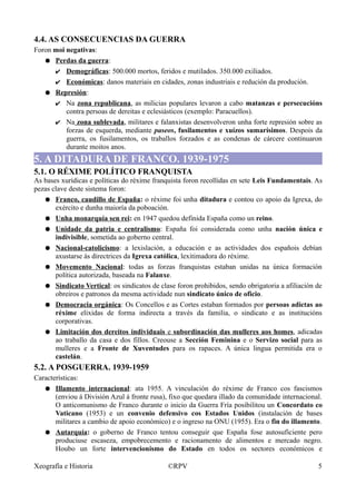 4.4. AS CONSECUENCIAS DA GUERRA
Foron moi negativas:
● Perdas da guerra:
✔ Demográficas: 500.000 mortos, feridos e mutilados. 350.000 exiliados.
✔ Económicas: danos materiais en cidades, zonas industriais e redución da produción.
● Represión:
✔ Na zona republicana, as milicias populares levaron a cabo matanzas e persecucións
contra persoas de dereitas e eclesiásticos (exemplo: Paracuellos).
✔ Na zona sublevada, militares e falanxistas desenvolveron unha forte represión sobre as
forzas de esquerda, mediante paseos, fusilamentos e xuízos sumarísimos. Despois da
guerra, os fusilamentos, os traballos forzados e as condenas de cárcere continuaron
durante moitos anos.
5. A DITADURA DE FRANCO. 1939-1975
5.1. O RÉXIME POLÍTICO FRANQUISTA
As bases xurídicas e políticas do réxime franquista foron recollidas en sete Leis Fundamentais. As
pezas clave deste sistema foron:
● Franco, caudillo de España: o réxime foi unha ditadura e contou co apoio da Igrexa, do
exército e dunha maioría da poboación.
● Unha monarquía sen rei: en 1947 quedou definida España como un reino.
● Unidade da patria e centralismo: España foi considerada como unha nación única e
indivisible, sometida ao goberno central.
● Nacional-catolicismo: a lexislación, a educación e as actividades dos españois debían
axustarse ás directrices da Igrexa católica, lexitimadora do réxime.
● Movemento Nacional: todas as forzas franquistas estaban unidas na única formación
política autorizada, baseada na Falanxe.
● Sindicato Vertical: os sindicatos de clase foron prohibidos, sendo obrigatoria a afiliación de
obreiros e patronos da mesma actividade nun sindicato único de oficio.
● Democracia orgánica: Os Concellos e as Cortes estaban formados por persoas adictas ao
réxime elixidas de forma indirecta a través da familia, o sindicato e as institucións
corporativas.
● Limitación dos dereitos individuais e subordinación das mulleres aos homes, adicadas
ao traballo da casa e dos fillos. Creouse a Sección Feminina e o Servizo social para as
mulleres e a Fronte de Xuventudes para os rapaces. A única lingua permitida era o
castelán.
5.2. A POSGUERRA. 1939-1959
Características:
● Illamento internacional: ata 1955. A vinculación do réxime de Franco cos fascismos
(enviou á División Azul á fronte rusa), fixo que quedara illado da comunidade internacional.
O anticomunismo de Franco durante o inicio da Guerra Fría posibilitou un Concordato co
Vaticano (1953) e un convenio defensivo cos Estados Unidos (instalación de bases
militares a cambio de apoio económico) e o ingreso na ONU (1955). Era o fin do illamento.
● Autarquía: o goberno de Franco tentou conseguir que España fose autosuficiente pero
produciuse escaseza, empobrecemento e racionamento de alimentos e mercado negro.
Houbo un forte intervencionismo do Estado en todos os sectores económicos e
Xeografía e Historia ©RPV 5
 