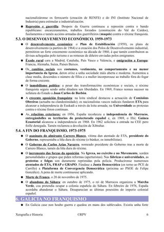 nacionalizáronse os ferrocarrís (creación de RENFE) e do INI (Instituto Nacional de
Industria) para estimular a industrialización.
● Represión e guerrilla: Despois da Guerra continuou a represión contra o bando
republicano: encarceramentos, traballos forzados (construción do Val do Caídos),
fusilamentos e tamén accións armadas dos guerrilleiros (maquis) contra o réxime franquista.
5.3. O DESENVOLVEMENTO ECONÓMICO. 1959-1973
● O desenvolvemento económico: o Plan de Estabilización (1959), os plans de
desenvolvemento (a partires de 1964) e a creación dos Polos de Desenvolvemento industrial,
permitiron un forte crecemento económico na década de 1960, á que tamén contribuíron as
divisas achegadas polo turismo e as remesas de diñeiro enviadas polos emigrantes.
● Éxodo rural cara a Madrid, Cataluña, País Vasco e Valencia, e emigración a Europa:
Francia, Alemaña, Suíza, Paises Baixos.
● Os cambios sociais nos costumes, vestimenta, no comportamento e na menor
importancia da Igrexa, deron orixe a unha sociedade máis aberta e moderna. Aumentou a
clase media, descendeu o número de fillos e a muller incorporouse ao traballo fóra do fogar
de forma crecente.
● O inmobilismo político: a pesar das transformacións económicas e sociais, o réxime
franquista seguiu sendo unha ditadura sen liberdades. En 1969, Franco nomea sucesor na
xefatura do Estado a Juan Carlos de Borbón.
● A crecente oposición franquista: na loita sindical destacou a actuación de Comisións
Obreiras (actuaba na clandestinidade); os nacionalistas vascos radicais fundaron ETA para
alcanzar a independencia de Euskadi a través da loita armada; na Universidade as protestas
contra o réxime foron continuas.
● As relacións exteriores: en 1956, España recoñeceu a independencia de Marrocos,
entregándolles os territorios do protectorado español e, en 1969, o Ifni; Guinea
Ecuatorial alcanzou a independencia en 1968. En 1962 solicitou a entrada na CEE pero
foille denegada. Tamén reclamou a devolución de Xibraltar.
5.4. A FIN DO FRANQUISMO. 1973-1975
● O asasinato do almirante Carrero Blanco, vítima dun atentado de ETA, presidente do
Goberno, representaba a liña dura do réxime (o búnker, os inmobilistas).
● O Goberno de Carlos Arias Navarro, nomeado presidente do Goberno tras a morte de
Carrero Blanco, tamén da liña dura do réxime.
● O incremento das forzas da oposición. Na Igrexa, no exército e no Movemento, xorden
personalidades e grupos que piden reformas (aperturistas). Nas fábricas e universidades, as
protestas e folgas son duramente reprimidas pola policía. Producíronse numerosos
atentados de ETA, FRAP e GRAPO. Fúndase a Junta Democrática (en torno ao PCE de
Carrillo) a Plataforma de Convergencia Democrática (próxima ao PSOE de Felipe
González). A pena de morte continuouse aplicando.
● Morte de Franco, o 20 de novembro de 1975.
● O abandono do Sáhara: en outubro de 1975, o rei de Marrocos organizou a Marcha
Verde, coa pretendía ocupar a colonia española do Sáhara. En febreiro de 1976, España
acordaba abandonar o Sáhara. Desaparecían as últimas posesións do imperio colonial
español.
6. GALICIA NO FRANQUISMO
● En Galicia case non houbo guerra e quedou en mans dos sublevados. Existiu unha forte
Xeografía e Historia ©RPV 6
 