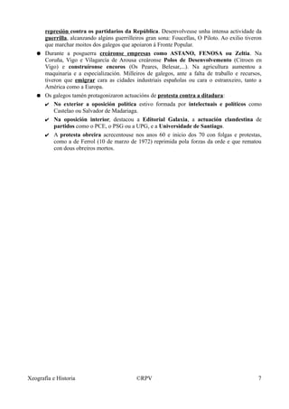 represión contra os partidarios da República. Desenvolveuse unha intensa actividade da
guerrilla, alcanzando algúns guerrilleiros gran sona: Foucellas, O Piloto. Ao exilio tiveron
que marchar moitos dos galegos que apoiaron á Fronte Popular.
● Durante a posguerra creáronse empresas como ASTANO, FENOSA ou Zeltia. Na
Coruña, Vigo e Vilagarcía de Arousa creáronse Polos de Desenvolvemento (Citroen en
Vigo) e construíronse encoros (Os Peares, Belesar,...). Na agricultura aumentou a
maquinaria e a especialización. Milleiros de galegos, ante a falta de traballo e recursos,
tiveron que emigrar cara as cidades industriais españolas ou cara o estranxeiro, tanto a
América como a Europa.
● Os galegos tamén protagonizaron actuacións de protesta contra a ditadura:
✔ No exterior a oposición política estivo formada por intelectuais e políticos como
Castelao ou Salvador de Madariaga.
✔ Na oposición interior, destacou a Editorial Galaxia, a actuación clandestina de
partidos como o PCE, o PSG ou a UPG, e a Universidade de Santiago.
✔ A protesta obreira acrecentouse nos anos 60 e inicio dos 70 con folgas e protestas,
como a de Ferrol (10 de marzo de 1972) reprimida pola forzas da orde e que rematou
con dous obreiros mortos.
Xeografía e Historia ©RPV 7
 