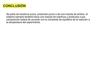 CONCLUSIÓN
Se parta de reactivos puros, productos puros o de una mezcla de ambos, el
sistema siempre tenderá hacia una mezcla de reactivos y productos cuya
composición estará de acuerdo con la constante de equilibrio de la reacción a
la temperatura del experimento.
 