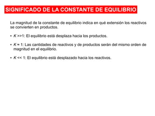 SIGNIFICADO DE LA CONSTANTE DE EQUILIBRIO
La magnitud de la constante de equilibrio indica en qué extensión los reactivos
se convierten en productos.
● K >>1: El equilibrio está desplaza hacia los productos.
● K ≈ 1: Las cantidades de reactivos y de productos serán del mismo orden de
magnitud en el equilibrio.
● K << 1: El equilibrio está desplazado hacia los reactivos.
 