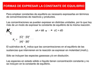 FORMAS DE EXPRESAR LA CONSTANTE DE EQUILIBRIO
Para emplear constantes de equilibrio es necesario expresarlas en términos
de concentraciones de reactivos y productos.
Las concentraciones se pueden expresar en distintas unidades, por lo que hay
más de un modo de expresar la constante de equilibrio de la misma reacción.
aA + bB cC + dD
El subíndice de KC
indica que las concentraciones en el equilibrio de las
sustancias que intervienen en la reacción se expresar en molaridad (mol/L).
Sólo se incluyen las especies gaseosas y/o en disolución.
Las especies en estado sólido o líquido tienen concentración constante y no
se incluyen en la constante de equilibrio.
KC
=
[C]c
· [D]d
[A]a
· [B]b
KC
 