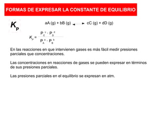 FORMAS DE EXPRESAR LA CONSTANTE DE EQUILIBRIO
aA (g) + bB (g) cC (g) + dD (g)
En las reacciones en que intervienen gases es más fácil medir presiones
parciales que concentraciones.
Las concentraciones en reacciones de gases se pueden expresar en términos
de sus presiones parciales.
Las presiones parciales en el equilibrio se expresan en atm.
KP
=
PC
c
· PD
d
PA
a
· PB
b
KP
 