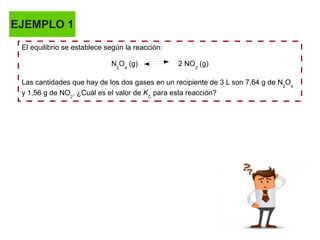 EJEMPLO 1
El equilibrio se establece según la reacción:
N2
O4
(g) 2 NO2
(g)
Las cantidades que hay de los dos gases en un recipiente de 3 L son 7,64 g de N2
O4
y 1,56 g de NO2
. ¿Cuál es el valor de KC
para esta reacción?
 