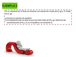 EJEMPLO 2
En un recipiente de 10 litros se introduce una mezcla de 4 moles de N2
(g) y 12 moles
de H2
(g):
a) Escribir la reacción de equilibrio.
b) Si establecido éste se observa que hay 0,92 moles de NH3
(g), determina las
concentraciones de N2
y H2
en el equilibrio y la constante KC
.
 