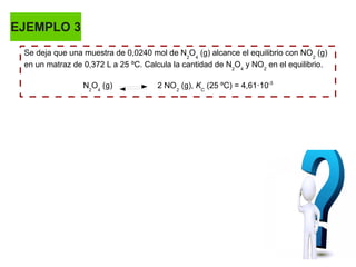 EJEMPLO 3
Se deja que una muestra de 0,0240 mol de N2
O4
(g) alcance el equilibrio con NO2
(g)
en un matraz de 0,372 L a 25 ºC. Calcula la cantidad de N2
O4
y NO2
en el equilibrio.
N2
O4
(g) 2 NO2
(g), KC
(25 ºC) = 4,61·10-3
 