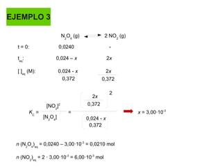 EJEMPLO 3
N2
O4
(g) 2 NO2
(g)
t = 0: 0,0240 -
teq
: 0,024 – x 2x
[ ]eq
(M): 0,024 - x 2x
[NO2
]2
[N2
O4
]
KC
= = x = 3,00·10-3
0,372 0,372
0,372
0,372
2x
2
0,024 - x
n (N2
O4
)eq
= 0,0240 – 3,00·10-3
= 0,0210 mol
n (NO2
)eq
= 2 · 3,00·10-3
= 6,00·10-3
mol
 