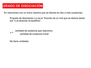 GRADO DE DISOCIACIÓN
En reacciones con un único reactivo que se disocia en dos o más sustancias:
El grado de disociación (a) es la “fracción de un mol que se disocia (tanto
por 1) al alcanzar el equilibrio”.
No tiene unidades.
a =
cantidad de sustancia que reacciona
cantidad de sustancia inicial
 