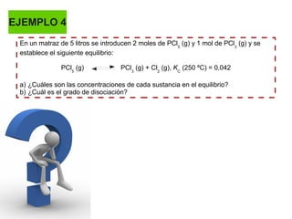 EJEMPLO 4
En un matraz de 5 litros se introducen 2 moles de PCl5
(g) y 1 mol de PCl3
(g) y se
establece el siguiente equilibrio:
PCl5
(g) PCl3
(g) + Cl2
(g), KC
(250 ºC) = 0,042
a) ¿Cuáles son las concentraciones de cada sustancia en el equilibrio?
b) ¿Cuál es el grado de disociación?
 