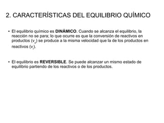 2. CARACTERÍSTICAS DEL EQUILIBRIO QUÍMICO
● El equilibrio químico es DINÁMICO. Cuando se alcanza el equilibrio, la
reacción no se para; lo que ocurre es que la conversión de reactivos en
productos (vd
) se produce a la misma velocidad que la de los productos en
reactivos (vi
).
● El equilibrio es REVERSIBLE. Se puede alcanzar un mismo estado de
equilibrio partiendo de los reactivos o de los productos.
 
