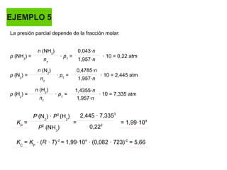 EJEMPLO 5
La presión parcial depende de la fracción molar:
p (NH3
) = · pT
= · 10 = 0,22 atm
p (N2
) = · pT
= · 10 = 2,445 atm
p (H2
) = · pT
= · 10 = 7,335 atm
n (NH3
) 0,043·n
nT
nT
nT
n (N2
)
n (H2
)
1,957·n
1,957·n
1,957·n
0,4785·n
1,4355·n
KP
= = = 1,99·104
P (N2
) · P3
(H2
)
P2
(NH3
)
2,445 · 7,3353
0,222
KC
= KP
· (R · T)-2
= 1,99·104
· (0,082 · 723)-2
= 5,66
 
