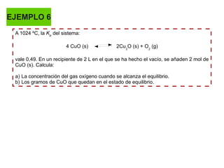 EJEMPLO 6
A 1024 ºC, la KP
del sistema:
4 CuO (s) 2Cu2
O (s) + O2
(g)
vale 0,49. En un recipiente de 2 L en el que se ha hecho el vacío, se añaden 2 mol de
CuO (s). Calcula:
a) La concentración del gas oxígeno cuando se alcanza el equilibrio.
b) Los gramos de CuO que quedan en el estado de equilibrio.
 