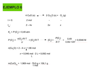 EJEMPLO 6
4 CuO (s) 2 Cu2
O (s) + O2
(g)
t = 0: 2 mol - -
teq
: 2 – 4x 2x x
KP
= P (O2
) = 0,49 atm
P (O2
) = = [O2
]·R·T [O2
] = = = 0,0046 M
n(Cu2
O) = 2 - 4·x = 1,96 mol
x = 0,046 mol · 2 L = 0,092 mol
m(CuO)eq
= 1,969 mol · 79,5 g = 156,1 g
n(O2
)·R·T
V
P(O2
)
R·T
0,49
0,082·1297
L
1 mol
 