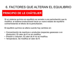 6. FACTORES QUE ALTERAN EL EQUILIBRIO
PRINCIPIO DE LE CHÂTELIER
Si un sistema químico en equilibrio se somete a una perturbación que lo
modifica, el sistema evolucionará hacia un nuevo estado de equilibrio
contrarrestando el efecto de la perturbación.
El equilibrio químico se altera cuando hay cambios en:
● Concentración de reactivos o productos (especies gaseosas o en
disolución). El valor de K no se modifica.
● Presión o volumen. El valor de K no se modifica.
● Temperatura. Se modifica el valor de K.
 