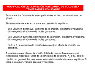 MODIFICACIÓN DE LA PRESIÓN POR CAMBIO DE VOLUMEN A
TEMPERATURA CONSTANTE
Estos cambios únicamente son significativos en las concentraciones de
gases.
El sistema tiende a alcanzar un nuevo estado de equilibrio:
● Si el volumen disminuye, aumento de la presión, el sistema evoluciona
disminuyendo el número de moles gaseosos.
● Si el volumen aumenta, disminución de la presión, el sistema evoluciona
disminuyendo el número de moles gaseosos.
●
Si Dn = 0, la variación de presión (volumen) no afecta la posición del
equilibrio.
A temperatura constante, la presión total a la que se lleva a cabo una
reacción no modifica el valor de la constante de equilibrio, KC
o KP
, pero sí
cambia, en general, las concentraciones de las sustancias en el equilibrio. Si
varía el volumen, varía la presión y viceversa.
 