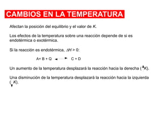 CAMBIOS EN LA TEMPERATURA
Afectan la posición del equilibrio y el valor de K.
Los efectos de la temperatura sobre una reacción depende de si es
endotérmica o exotérmica.
Si la reacción es endotérmica, DH > 0:
Un aumento de la temperatura desplazará la reacción hacia la derecha ( K).
Una disminución de la temperatura desplazará la reacción hacia la izquierda
( K).
A+ B + Q C + D
 