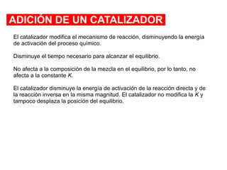 ADICIÓN DE UN CATALIZADOR
El catalizador modifica el mecanismo de reacción, disminuyendo la energía
de activación del proceso químico.
Disminuye el tiempo necesario para alcanzar el equilibrio.
No afecta a la composición de la mezcla en el equilibrio, por lo tanto, no
afecta a la constante K.
El catalizador disminuye la energía de activación de la reacción directa y de
la reacción inversa en la misma magnitud. El catalizador no modifica la K y
tampoco desplaza la posición del equilibrio.
 