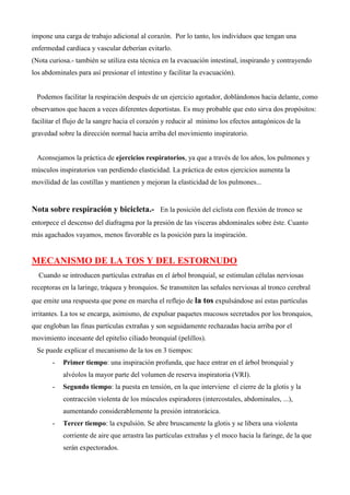 impone una carga de trabajo adicional al corazón. Por lo tanto, los individuos que tengan una
enfermedad cardíaca y vascular deberían evitarlo.
(Nota curiosa.- también se utiliza esta técnica en la evacuación intestinal, inspirando y contrayendo
los abdominales para así presionar el intestino y facilitar la evacuación).
Podemos facilitar la respiración después de un ejercicio agotador, doblándonos hacia delante, como
observamos que hacen a veces diferentes deportistas. Es muy probable que esto sirva dos propósitos:
facilitar el flujo de la sangre hacia el corazón y reducir al mínimo los efectos antagónicos de la
gravedad sobre la dirección normal hacia arriba del movimiento inspiratorio.
Aconsejamos la práctica de ejercicios respiratorios, ya que a través de los años, los pulmones y
músculos inspiratorios van perdiendo elasticidad. La práctica de estos ejercicios aumenta la
movilidad de las costillas y mantienen y mejoran la elasticidad de los pulmones...
Nota sobre respiración y bicicleta.- En la posición del ciclista con flexión de tronco se
entorpece el descenso del diafragma por la presión de las vísceras abdominales sobre éste. Cuanto
más agachados vayamos, menos favorable es la posición para la inspiración.
MECANISMO DE LA TOS Y DEL ESTORNUDO
Cuando se introducen partículas extrañas en el árbol bronquial, se estimulan células nerviosas
receptoras en la laringe, tráquea y bronquios. Se transmiten las señales nerviosas al tronco cerebral
que emite una respuesta que pone en marcha el reflejo de la tos expulsándose así estas partículas
irritantes. La tos se encarga, asimismo, de expulsar paquetes mucosos secretados por los bronquios,
que engloban las finas partículas extrañas y son seguidamente rechazadas hacia arriba por el
movimiento incesante del epitelio ciliado bronquial (pelillos).
Se puede explicar el mecanismo de la tos en 3 tiempos:
- Primer tiempo: una inspiración profunda, que hace entrar en el árbol bronquial y
alvéolos la mayor parte del volumen de reserva inspiratoria (VRI).
- Segundo tiempo: la puesta en tensión, en la que interviene el cierre de la glotis y la
contracción violenta de los músculos espiradores (intercostales, abdominales, ...),
aumentando considerablemente la presión intratorácica.
- Tercer tiempo: la expulsión. Se abre bruscamente la glotis y se libera una violenta
corriente de aire que arrastra las partículas extrañas y el moco hacia la faringe, de la que
serán expectorados.
 