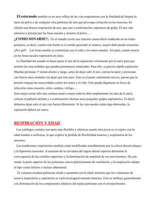 El estornudo también es un acto reflejo de las vías respiratorias con la finalidad de limpiar la
nariz de polvo o de cualquier otra partícula del aire que provoque irritación en las mucosas. Se
efectúa una brusca inspiración de aire, que casi a continuación, espiramos de golpe. El aire sale
entonces a presión por las fosas nasales y arrastra el polvo, ...
¿COMO SONARSE?: En el sonado existe una relación causa-efecto traducida en un ruido-
perjuicio, es decir, cuanto más fuerte es el sonido generado al sonarse, mayor daño puede ocasionar.
¿Por qué? Las fosas nasales se comunican con el oído y los senos nasales. Así pues, cuanto ocurra
en las fosas nasales repercutirá en éstos.
La finalidad del sonado es hacer pasar el aire de la espiración velozmente por la nariz para que
arrastre las mucosidades que puedan permanecer estancadas. Para ello, se precisa rápida espiración.
Muchas personas 1º toman aliento y luego, antes de dejar salir el aire, cierran la nariz y presionan
con fuerza unos instantes sin dejar que éste pase. Este es el punto culminante nocivo, puesto que la
presión empuja las mucosidades contra los senos y el oído. Esto puede degenerar en focos de
infección como sinusitis, otitis, sordera, vértigo, ...
Será mejor cerrar sólo una ventana nasal o mejor todavía abrir ampliamente las alas de la nariz,
colocar el pañuelo delante y a continuación efectuar unos pequeños golpes espiratorios. Es decir,
debemos dejar salir el aire con fuerza libremente. Si las vías nasales están algo obstruidas, la
espiración deberá ser suave.
RESPIRACIÓN Y EDAD
Los cartílagos costales son tanto más flexibles y elásticos cuanto más joven es el sujeto; con la
edad tienden a osificarse, lo que explica la pérdida de flexibilidad torácica y respiratoria de los
ancianos.
Las condiciones respiratorias también están modificadas sensiblemente por la cifosis dorsal (chepa)
y la hipotonía muscular: el aumento de la curvatura del raquis dorsal superior determina la
convergencia de las costillas superiores y la disminución de amplitud de sus movimientos. De este
modo, la parte superior de los pulmones carece prácticamente de ventilación, y la respiración adopta
el tipo costal inferior o incluso abdominal.
El volumen residual pulmonar tiende a aumentar con la edad, mientras que los volúmenes de
reserva inspiratorio y espiratorio se vuelven progresivamente menores. Esto se atribuye generalmente
a la disminución de los componentes elásticos del tejido pulmonar con el envejecimiento.
 