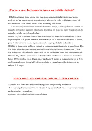 ¿Por qué a veces los fumadores sienten que les falta el aliento?
El hábito crónico de fumar origina, entre otras cosas, un aumento de la resistencia de las vías
respiratorias (por aumento de moco que disminuye la luz interior de las cavidades), tornando más
difícil desplazar el aire hacia el interior de los pulmones y hacia afuera.
Los músculos respiratorios deben trabajar de forma más intensa, lo cual significa que, a su vez, los
músculos respiratorios requerirán más oxígeno, dejando de este modo una menor proporción para los
músculos estriados que realizan el trabajo.
Durante el ejercicio intenso la resistencia de las vías respiratorias en los fumadores crónicos puede
llegar a duplicar la de quienes no fuman. Si no se fuma en las 24 horas antes del ejercicio se reduce
parte de ésta resistencia, aunque sigue siendo mucho mayor que la de los no fumadores.
El hábito de fumar afecta también la cantidad de oxígeno que puede transportar la hemoglobina (Hb).
Uno de los subproductos del humo de un cigarrillo encendido es el monóxido de carbono (C0), el
cual presenta una afinidad mucho mayor con la Hb que el oxígeno. Cuando están presentes tanto el
C0 como el 02, tal como ocurre cuando un fumador inhala aire después de inspirar una bocanada de
humo, el C0 se combina con la Hb con mayor rapidez, por lo que no se puede combinar con el 02 (se
combinan en el mismo sitio de la Hb). Como resultado, se reduce la capacidad de transporte de
oxígeno de la sangre.
BENEFICIOS DEL APARATO RESPIRATORIO CON EL EJERCICIO FÍSICO
- Aumento de la fuerza de la musculatura encargada de la inspiración y la espiración.
- Los alveolos pulmonares se distienden más (siendo capaces de absorber más aire) y aumenta la red de
capilares que hay a su alrededor.
- Aumenta la captación de oxígeno en los pulmones.
 