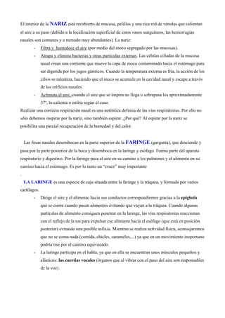 El interior de la NARIZ está recubierto de mucosa, pelillos y una rica red de vénulas que calientan
el aire a su paso (debido a la localización superficial de estos vasos sanguíneos, las hemorragias
nasales son comunes y a menudo muy abundantes). La nariz:
- Filtra y humedece el aire (por medio del moco segregado por las mucosas).
- Atrapa y elimina bacterias y otras partículas externas. Las células ciliadas de la mucosa
nasal crean una corriente que mueve la capa de moco contaminado hacia el estómago para
ser digerida por los jugos gástricos. Cuando la temperatura externa es fría, la acción de los
cilios se ralentiza, haciendo que el moco se acumule en la cavidad nasal y escape a través
de los orificios nasales.
- Aclimata el aire.-cuando el aire que se inspira no llega o sobrepasa los aproximadamente
37º, lo calienta o enfría según el caso.
Realizar una correcta respiración nasal es una auténtica defensa de las vías respiratorias. Por ello no
sólo debemos inspirar por la nariz, sino también espirar. ¿Por qué? Al espirar por la nariz se
posibilita una parcial recuperación de la humedad y del calor.
Las fosas nasales desembocan en la parte superior de la FARINGE (garganta), que desciende y
pasa por la parte posterior de la boca y desemboca en la laringe y esófago. Forma parte del aparato
respiratorio y digestivo. Por la faringe pasa el aire en su camino a los pulmones y el alimento en su
camino hacia el estómago. Es por lo tanto un “cruce” muy importante
.
LA LARINGE es una especie de caja situada entre la faringe y la tráquea, y formada por varios
cartílagos.
- Dirige el aire y el alimento hacia sus conductos correspondientes gracias a la epiglotis
que se cierra cuando pasan alimentos evitando que vayan a la tráquea. Cuando algunas
partículas de alimento consiguen penetrar en la laringe, las vías respiratorias reaccionan
con el reflejo de la tos para expulsar ese alimento hacia el esófago (que está en posición
posterior) evitando una posible asfixia. Mientras se realiza actividad física, aconsejaremos
que no se coma nada (comida, chicles, caramelos,...) ya que en un movimiento inoportuno
podría irse por el camino equivocado.
- La laringe participa en el habla, ya que en ella se encuentran unos músculos pequeños y
elásticos: las cuerdas vocales (órganos que al vibrar con el paso del aire son responsables
de la voz).
 