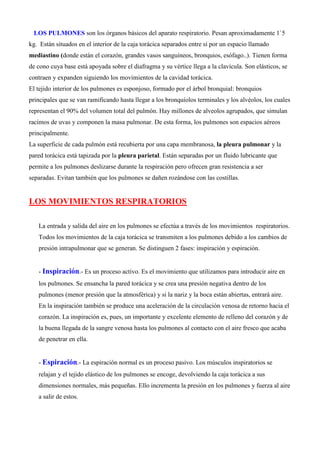 LOS PULMONES son los órganos básicos del aparato respiratorio. Pesan aproximadamente 1`5
kg. Están situados en el interior de la caja torácica separados entre sí por un espacio llamado
mediastino (donde están el corazón, grandes vasos sanguíneos, bronquios, esófago..). Tienen forma
de cono cuya base está apoyada sobre el diafragma y su vértice llega a la clavícula. Son elásticos, se
contraen y expanden siguiendo los movimientos de la cavidad torácica.
El tejido interior de los pulmones es esponjoso, formado por el árbol bronquial: bronquios
principales que se van ramificando hasta llegar a los bronquíolos terminales y los alvéolos, los cuales
representan el 90% del volumen total del pulmón. Hay millones de alveolos agrupados, que simulan
racimos de uvas y componen la masa pulmonar. De esta forma, los pulmones son espacios aéreos
principalmente.
La superficie de cada pulmón está recubierta por una capa membranosa, la pleura pulmonar y la
pared torácica está tapizada por la pleura parietal. Están separadas por un fluido lubricante que
permite a los pulmones deslizarse durante la respiración pero ofrecen gran resistencia a ser
separadas. Evitan también que los pulmones se dañen rozándose con las costillas.
LOS MOVIMIENTOS RESPIRATORIOS
La entrada y salida del aire en los pulmones se efectúa a través de los movimientos respiratorios.
Todos los movimientos de la caja torácica se transmiten a los pulmones debido a los cambios de
presión intrapulmonar que se generan. Se distinguen 2 fases: inspiración y espiración.
- Inspiración.- Es un proceso activo. Es el movimiento que utilizamos para introducir aire en
los pulmones. Se ensancha la pared torácica y se crea una presión negativa dentro de los
pulmones (menor presión que la atmosférica) y si la nariz y la boca están abiertas, entrará aire.
En la inspiración también se produce una aceleración de la circulación venosa de retorno hacia el
corazón. La inspiración es, pues, un importante y excelente elemento de relleno del corazón y de
la buena llegada de la sangre venosa hasta los pulmones al contacto con el aire fresco que acaba
de penetrar en ella.
- Espiración.- La espiración normal es un proceso pasivo. Los músculos inspiratorios se
relajan y el tejido elástico de los pulmones se encoge, devolviendo la caja torácica a sus
dimensiones normales, más pequeñas. Ello incrementa la presión en los pulmones y fuerza al aire
a salir de estos.
 