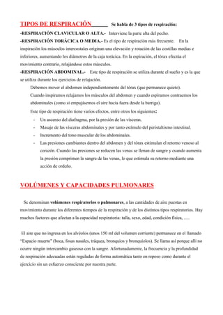 TIPOS DE RESPIRACIÓN Se habla de 3 tipos de respiración:
-RESPIRACIÓN CLAVICULAR O ALTA.- Interviene la parte alta del pecho.
-RESPIRACIÓN TORÁCICA O MEDIA.- Es el tipo de respiración más frecuente. En la
inspiración los músculos intercostales originan una elevación y rotación de las costillas medias e
inferiores, aumentando los diámetros de la caja torácica. En la espiración, el tórax efectúa el
movimiento contrario, relajándose estos músculos.
-RESPIRACIÓN ABDOMINAL.- Este tipo de respiración se utiliza durante el sueño y es la que
se utiliza durante los ejercicios de relajación.
Debemos mover el abdomen independientemente del tórax (que permanece quieto).
Cuando inspiramos relajamos los músculos del abdomen y cuando espiramos contraemos los
abdominales (como si empujásemos el aire hacia fuera desde la barriga).
Este tipo de respiración tiene varios efectos, entre otros los siguientes:
- Un ascenso del diafragma, por la presión de las vísceras.
- Masaje de las vísceras abdominales y por tanto estímulo del peristaltismo intestinal.
- Incremento del tono muscular de los abdominales.
- Las presiones cambiantes dentro del abdomen y del tórax estimulan el retorno venoso al
corazón. Cuando las presiones se reducen las venas se llenan de sangre y cuando aumenta
la presión comprimen la sangre de las venas, lo que estimula su retorno mediante una
acción de ordeño.
VOLÚMENES Y CAPACIDADES PULMONARES
Se denominan volúmenes respiratorios o pulmonares, a las cantidades de aire puestas en
movimiento durante los diferentes tiempos de la respiración y de los distintos tipos respiratorios. Hay
muchos factores que afectan a la capacidad respiratoria: talla, sexo, edad, condición física, ….
El aire que no ingresa en los alvéolos (unos 150 ml del volumen corriente) permanece en el llamado
“Espacio muerto" (boca, fosas nasales, tráquea, bronquios y bronquíolos). Se llama así porque allí no
ocurre ningún intercambio gaseoso con la sangre. Afortunadamente, la frecuencia y la profundidad
de respiración adecuadas están reguladas de forma automática tanto en reposo como durante el
ejercicio sin un esfuerzo consciente por nuestra parte.
 