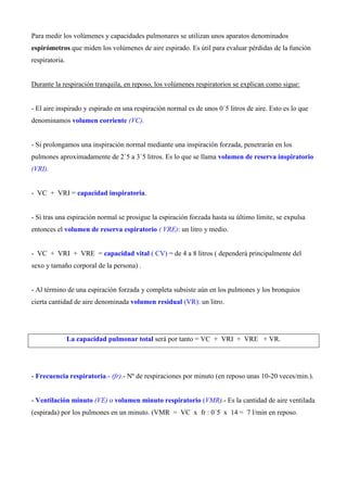Para medir los volúmenes y capacidades pulmonares se utilizan unos aparatos denominados
espirómetros que miden los volúmenes de aire espirado. Es útil para evaluar pérdidas de la función
respiratoria.
Durante la respiración tranquila, en reposo, los volúmenes respiratorios se explican como sigue:
- El aire inspirado y espirado en una respiración normal es de unos 0´5 litros de aire. Esto es lo que
denominamos volumen corriente (VC).
- Si prolongamos una inspiración normal mediante una inspiración forzada, penetrarán en los
pulmones aproximadamente de 2´5 a 3´5 litros. Es lo que se llama volumen de reserva inspiratorio
(VRI).
- VC + VRI = capacidad inspiratoria.
- Si tras una espiración normal se prosigue la espiración forzada hasta su último límite, se expulsa
entonces el volumen de reserva espiratorio ( VRE): un litro y medio.
- VC + VRI + VRE = capacidad vital ( CV) = de 4 a 8 litros ( dependerá principalmente del
sexo y tamaño corporal de la persona) .
- Al término de una espiración forzada y completa subsiste aún en los pulmones y los bronquios
cierta cantidad de aire denominada volumen residual (VR): un litro.
La capacidad pulmonar total será por tanto = VC + VRI + VRE + VR.
- Frecuencia respiratoria.- (fr).- Nº de respiraciones por minuto (en reposo unas 10-20 veces/min.).
- Ventilación minuto (VE) o volumen minuto respiratorio (VMR).- Es la cantidad de aire ventilada
(espirada) por los pulmones en un minuto. (VMR = VC x fr : 0´5 x 14 = 7 l/min en reposo.
 