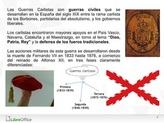 3
Las Guerras Carlistas son guerras civiles que se
desarrollan en la España del siglo XIX entre la rama carlista
de los Bo...
