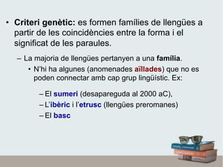 •  Criteri genètic: es formen famílies de llengües a
partir de les coincidències entre la forma i el
significat de les paraules.
–  La majoria de llengües pertanyen a una família.
•  N’hi ha algunes (anomenades aïllades) que no es
poden connectar amb cap grup lingüístic. Ex:
– El sumeri (desapareguda al 2000 aC),
– L’ibèric i l’etrusc (llengües preromanes)
– El basc
 