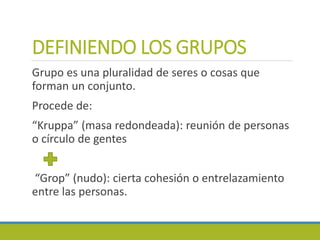 DEFINIENDO LOS GRUPOS
Grupo es una pluralidad de seres o cosas que
forman un conjunto.
Procede de:
“Kruppa” (masa redondeada): reunión de personas
o círculo de gentes
“Grop” (nudo): cierta cohesión o entrelazamiento
entre las personas.
 