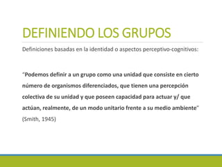 DEFINIENDO LOS GRUPOS
Definiciones basadas en la identidad o aspectos perceptivo-cognitivos:
“Podemos definir a un grupo como una unidad que consiste en cierto
número de organismos diferenciados, que tienen una percepción
colectiva de su unidad y que poseen capacidad para actuar y/ que
actúan, realmente, de un modo unitario frente a su medio ambiente”
(Smith, 1945)
 