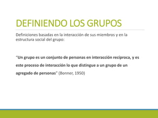 DEFINIENDO LOS GRUPOS
Definiciones basadas en la interacción de sus miembros y en la
estructura social del grupo:
“Un grupo es un conjunto de personas en interacción recíproca, y es
este proceso de interacción lo que distingue a un grupo de un
agregado de personas” (Bonner, 1950)
 