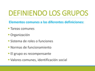 DEFINIENDO LOS GRUPOS
Elementos comunes a las diferentes definiciones:
 Tareas comunes
 Organización
 Sistema de roles o funciones
 Normas de funcionamiento
 El grupo es recompensante
 Valores comunes, identificación social
 