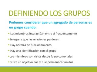 DEFINIENDO LOS GRUPOS
Podemos considerar que un agregado de personas es
un grupo cuando:
 Los miembros interactúan entre sí frecuentemente
Se espera que las relaciones perduren
 Hay normas de funcionamiento
 Hay una identificación con el grupo
Los miembros son vistos desde fuera como tales
Existe un objetivo por el que permanecer unidos
 