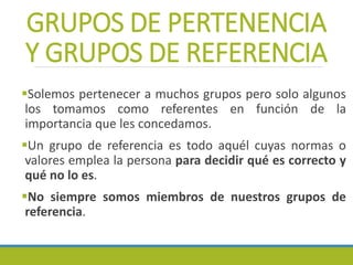 GRUPOS DE PERTENENCIA
Y GRUPOS DE REFERENCIA
Solemos pertenecer a muchos grupos pero solo algunos
los tomamos como referentes en función de la
importancia que les concedamos.
Un grupo de referencia es todo aquél cuyas normas o
valores emplea la persona para decidir qué es correcto y
qué no lo es.
No siempre somos miembros de nuestros grupos de
referencia.
 