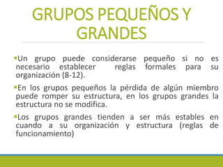 GRUPOS PEQUEÑOS Y
GRANDES
Un grupo puede considerarse pequeño si no es
necesario establecer reglas formales para su
organización (8-12).
En los grupos pequeños la pérdida de algún miembro
puede romper su estructura, en los grupos grandes la
estructura no se modifica.
Los grupos grandes tienden a ser más estables en
cuando a su organización y estructura (reglas de
funcionamiento)
 